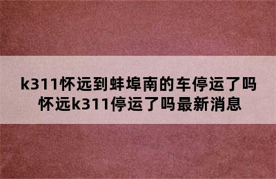 k311怀远到蚌埠南的车停运了吗 怀远k311停运了吗最新消息